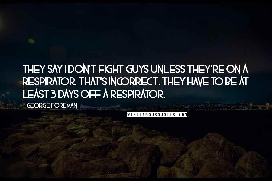 George Foreman Quotes: They say I don't fight guys unless they're on a respirator. That's incorrect. They have to be at least 3 days off a respirator.