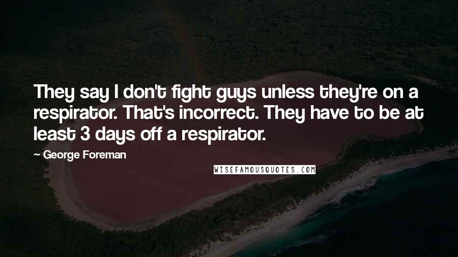 George Foreman Quotes: They say I don't fight guys unless they're on a respirator. That's incorrect. They have to be at least 3 days off a respirator.