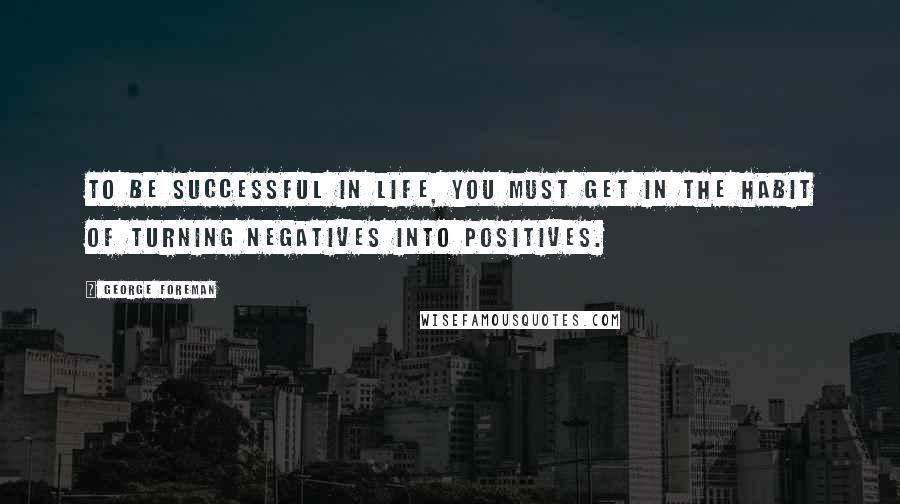 George Foreman Quotes: To be successful in life, you must get in the habit of turning negatives into positives.