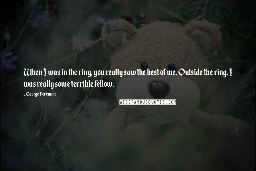 George Foreman Quotes: When I was in the ring, you really saw the best of me. Outside the ring, I was really some terrible fellow.