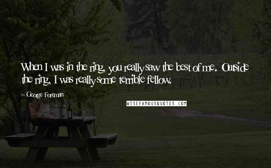 George Foreman Quotes: When I was in the ring, you really saw the best of me. Outside the ring, I was really some terrible fellow.
