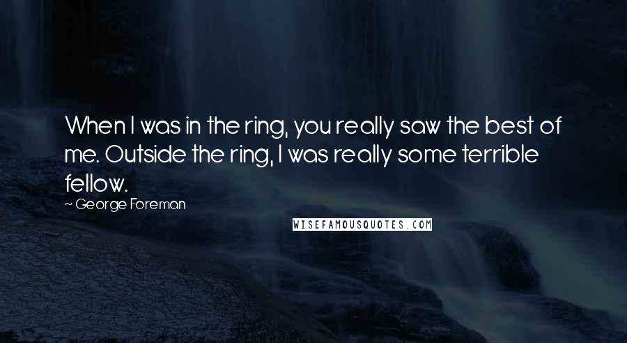 George Foreman Quotes: When I was in the ring, you really saw the best of me. Outside the ring, I was really some terrible fellow.