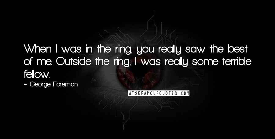 George Foreman Quotes: When I was in the ring, you really saw the best of me. Outside the ring, I was really some terrible fellow.