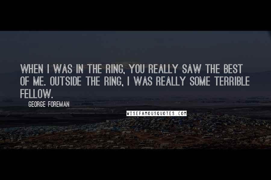 George Foreman Quotes: When I was in the ring, you really saw the best of me. Outside the ring, I was really some terrible fellow.