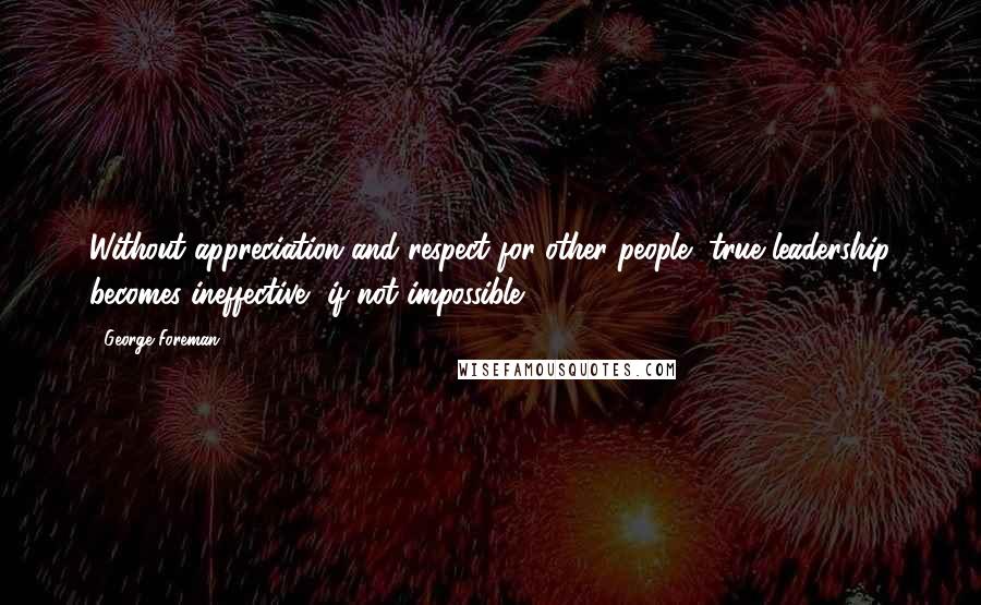 George Foreman Quotes: Without appreciation and respect for other people, true leadership becomes ineffective, if not impossible.