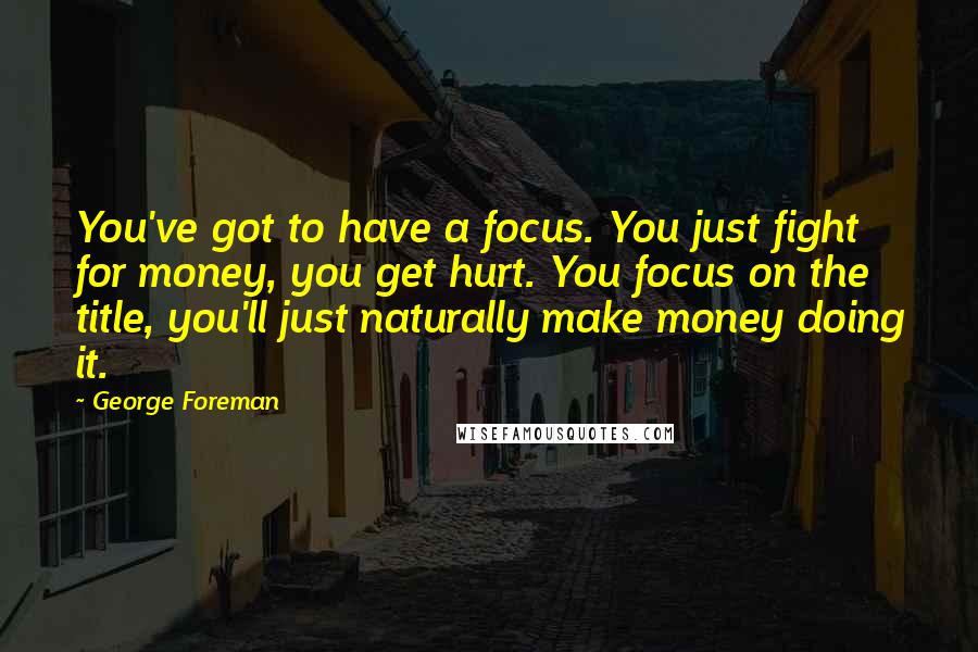 George Foreman Quotes: You've got to have a focus. You just fight for money, you get hurt. You focus on the title, you'll just naturally make money doing it.