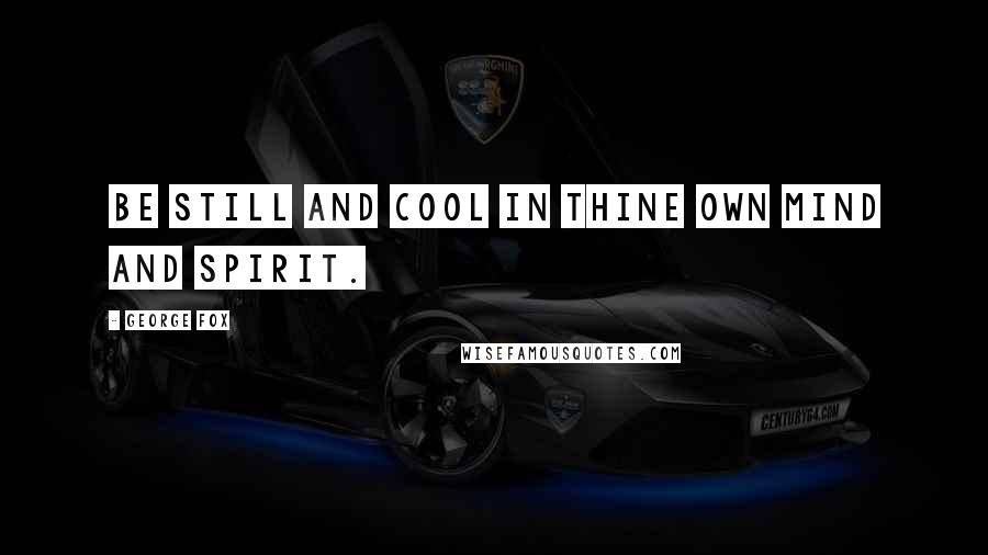 George Fox Quotes: Be still and cool in thine own mind and spirit.