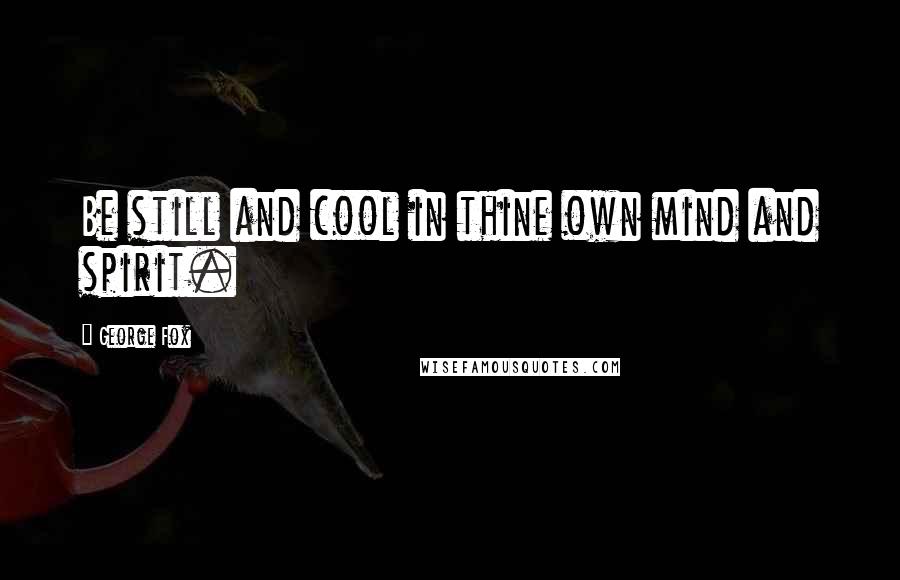George Fox Quotes: Be still and cool in thine own mind and spirit.