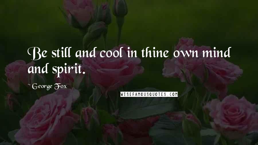 George Fox Quotes: Be still and cool in thine own mind and spirit.