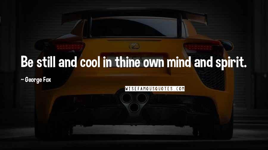 George Fox Quotes: Be still and cool in thine own mind and spirit.