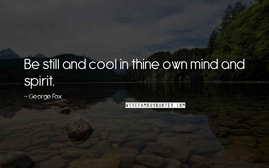 George Fox Quotes: Be still and cool in thine own mind and spirit.