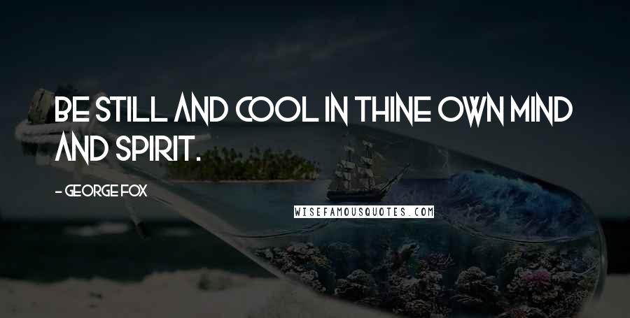 George Fox Quotes: Be still and cool in thine own mind and spirit.