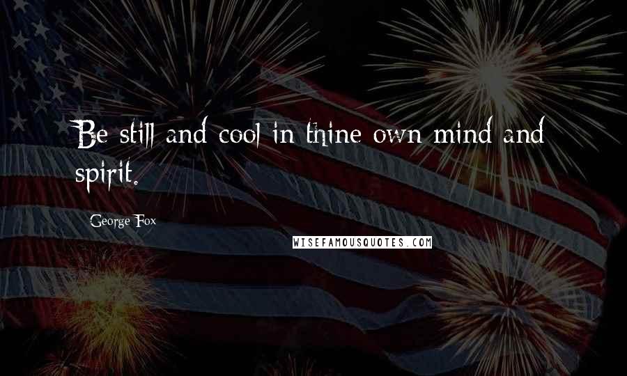 George Fox Quotes: Be still and cool in thine own mind and spirit.