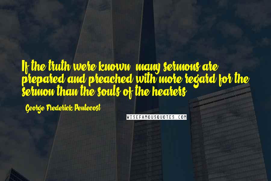 George Frederick Pentecost Quotes: If the truth were known, many sermons are prepared and preached with more regard for the sermon than the souls of the hearers.