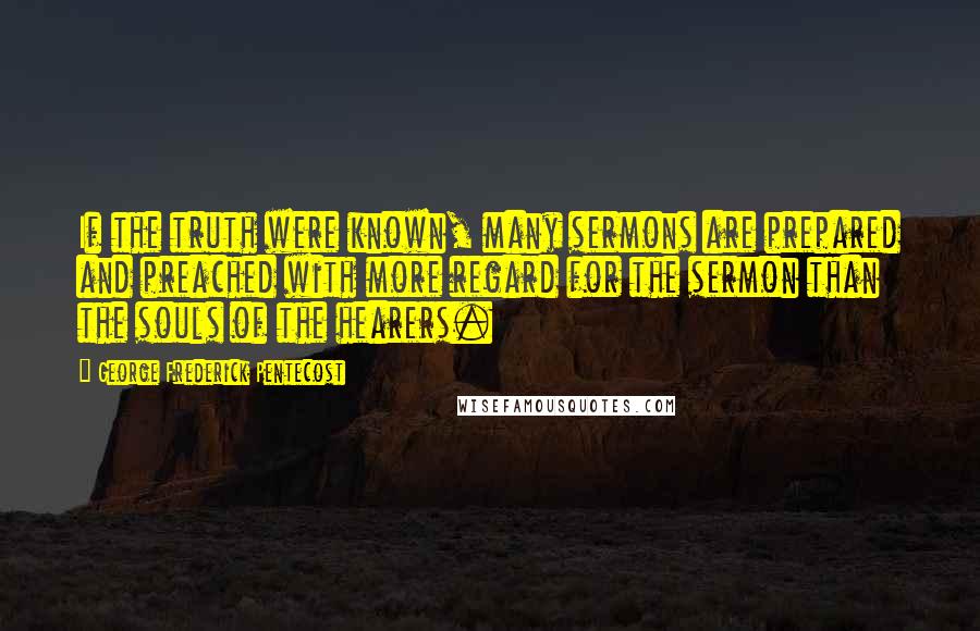 George Frederick Pentecost Quotes: If the truth were known, many sermons are prepared and preached with more regard for the sermon than the souls of the hearers.