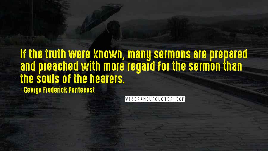 George Frederick Pentecost Quotes: If the truth were known, many sermons are prepared and preached with more regard for the sermon than the souls of the hearers.