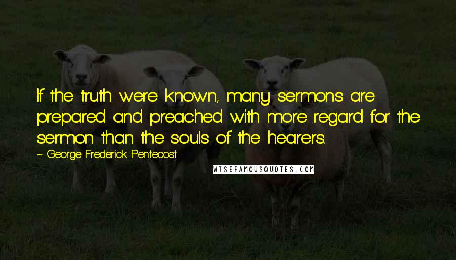 George Frederick Pentecost Quotes: If the truth were known, many sermons are prepared and preached with more regard for the sermon than the souls of the hearers.