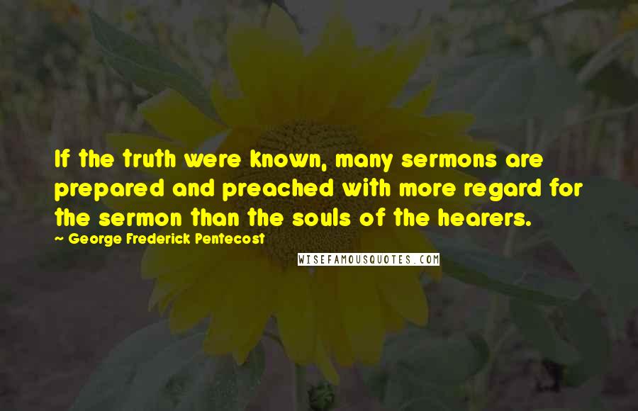 George Frederick Pentecost Quotes: If the truth were known, many sermons are prepared and preached with more regard for the sermon than the souls of the hearers.