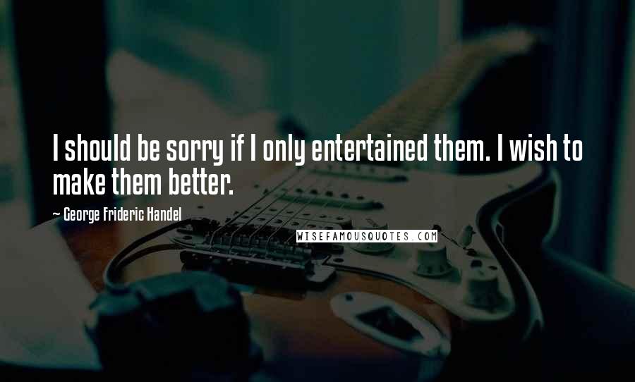 George Frideric Handel Quotes: I should be sorry if I only entertained them. I wish to make them better.