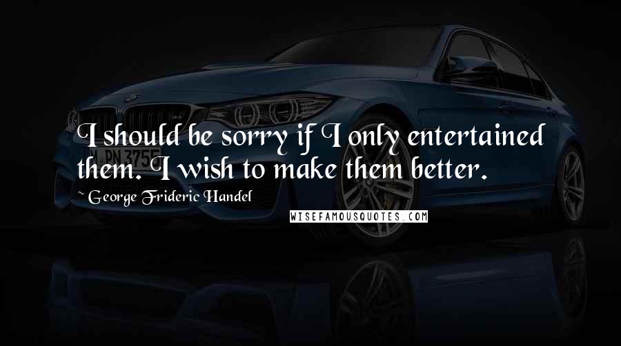 George Frideric Handel Quotes: I should be sorry if I only entertained them. I wish to make them better.