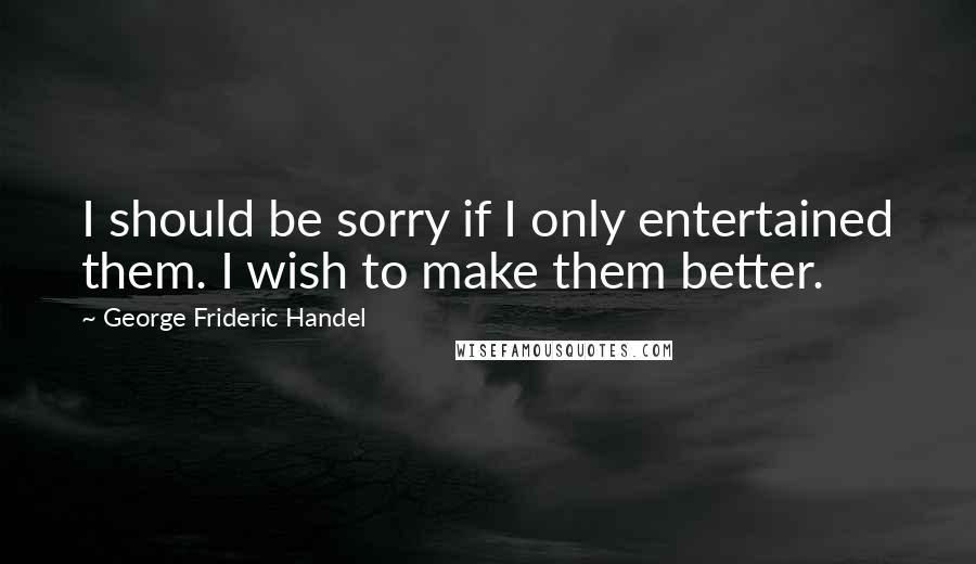 George Frideric Handel Quotes: I should be sorry if I only entertained them. I wish to make them better.