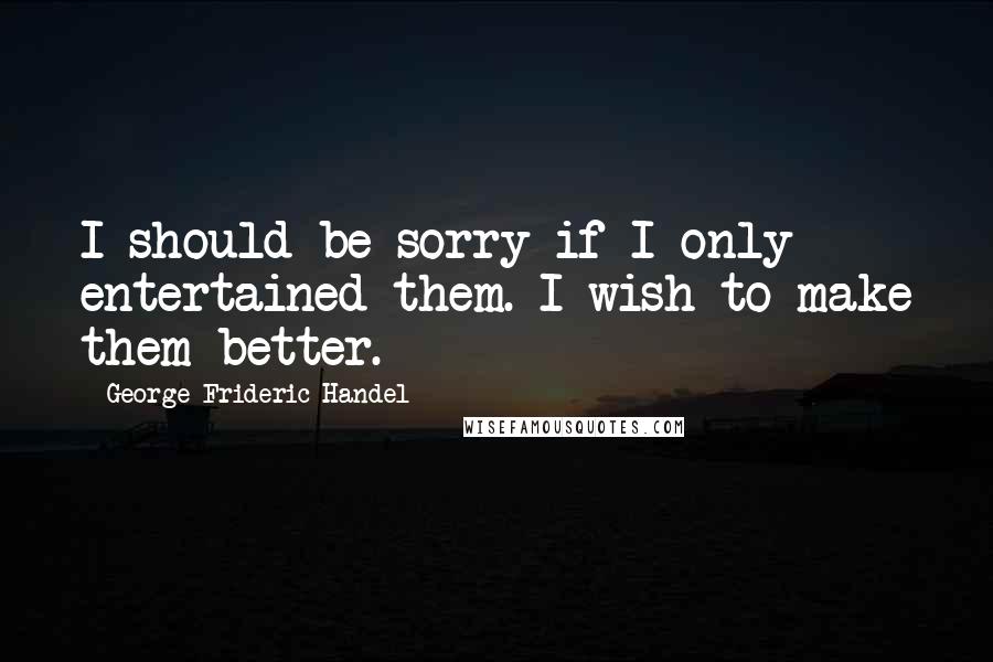 George Frideric Handel Quotes: I should be sorry if I only entertained them. I wish to make them better.