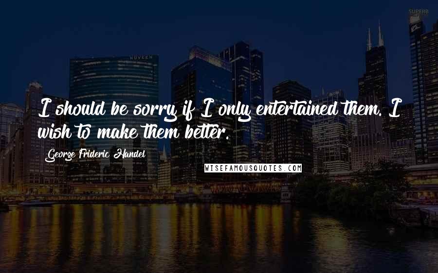 George Frideric Handel Quotes: I should be sorry if I only entertained them. I wish to make them better.