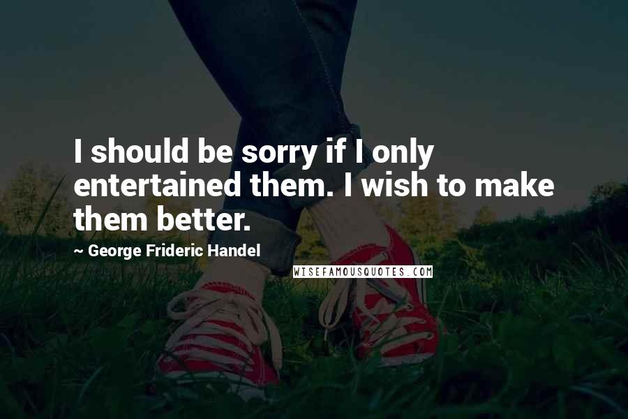 George Frideric Handel Quotes: I should be sorry if I only entertained them. I wish to make them better.
