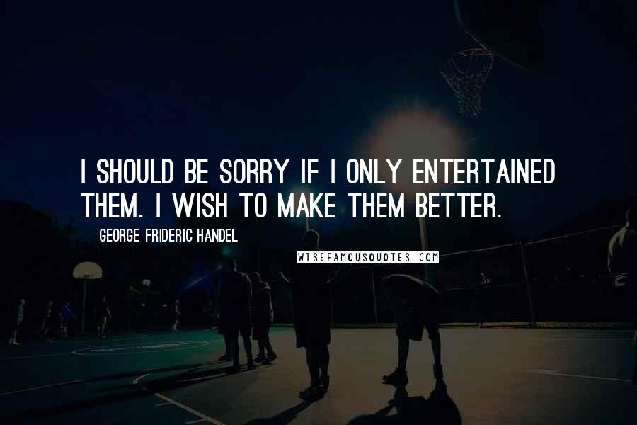 George Frideric Handel Quotes: I should be sorry if I only entertained them. I wish to make them better.