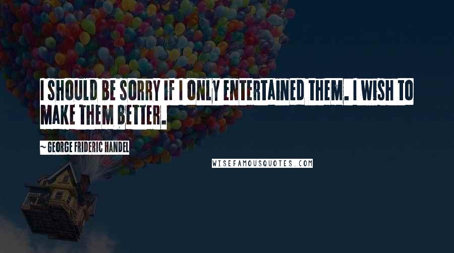 George Frideric Handel Quotes: I should be sorry if I only entertained them. I wish to make them better.