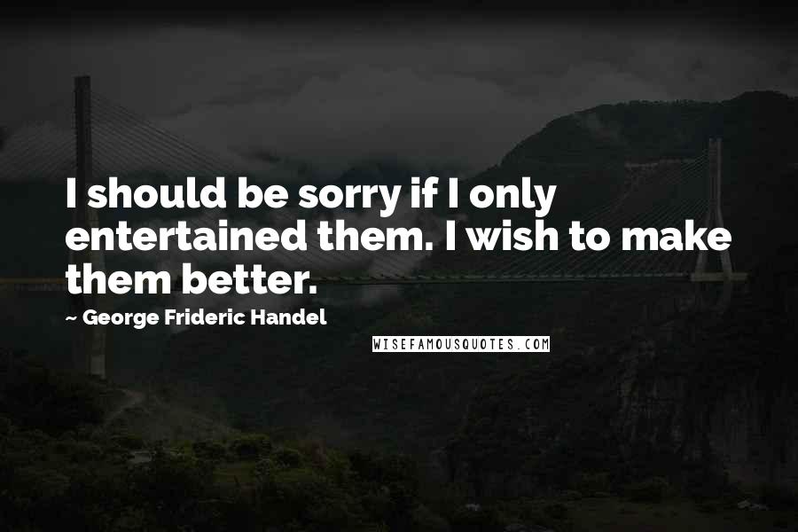 George Frideric Handel Quotes: I should be sorry if I only entertained them. I wish to make them better.