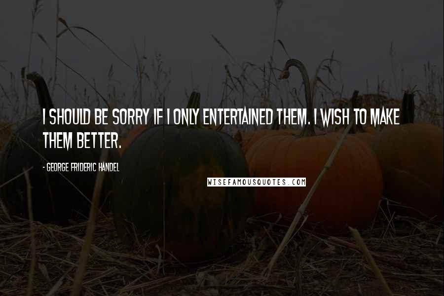 George Frideric Handel Quotes: I should be sorry if I only entertained them. I wish to make them better.