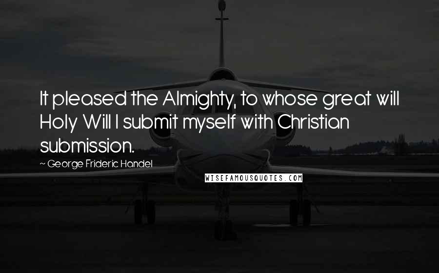 George Frideric Handel Quotes: It pleased the Almighty, to whose great will Holy Will I submit myself with Christian submission.