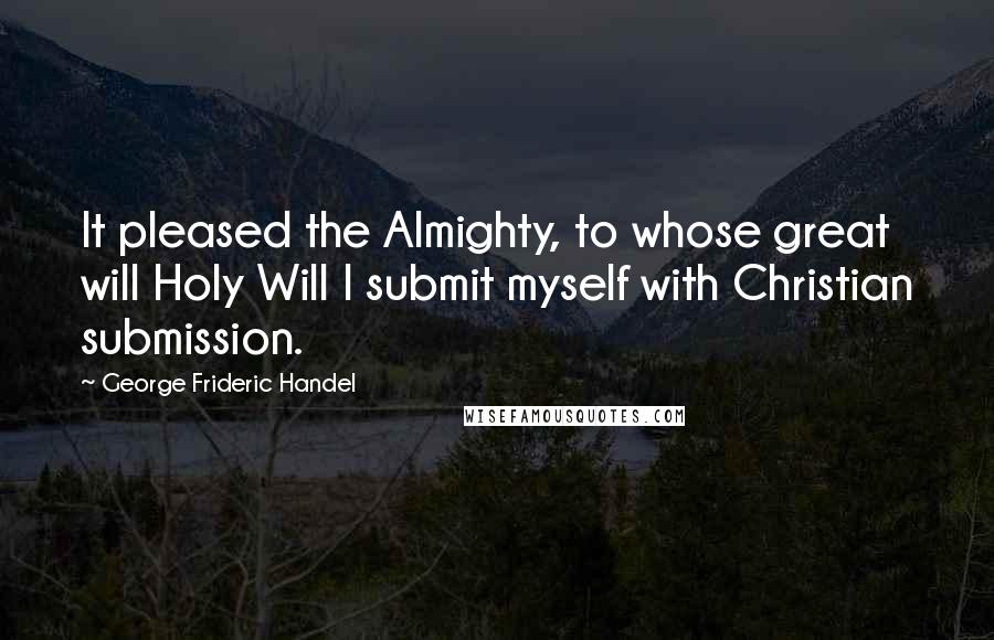 George Frideric Handel Quotes: It pleased the Almighty, to whose great will Holy Will I submit myself with Christian submission.