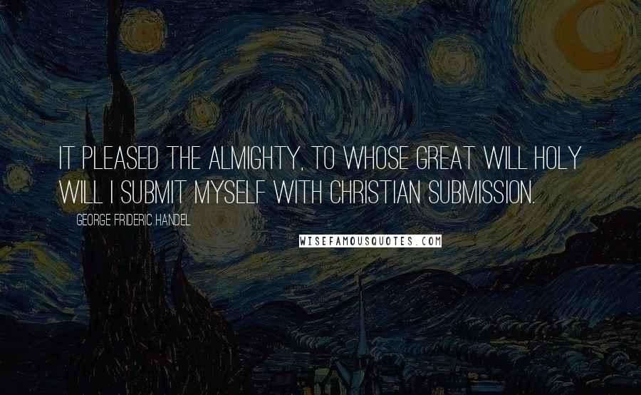 George Frideric Handel Quotes: It pleased the Almighty, to whose great will Holy Will I submit myself with Christian submission.