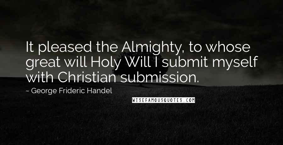 George Frideric Handel Quotes: It pleased the Almighty, to whose great will Holy Will I submit myself with Christian submission.
