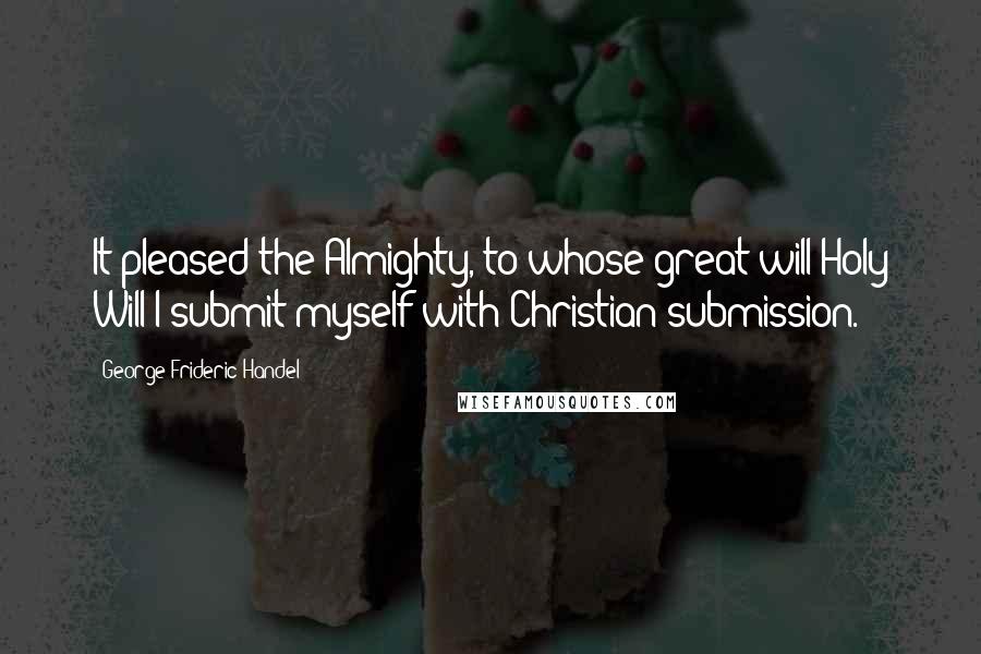 George Frideric Handel Quotes: It pleased the Almighty, to whose great will Holy Will I submit myself with Christian submission.