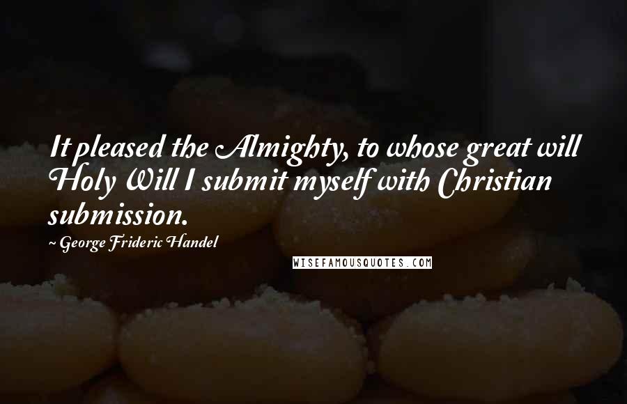 George Frideric Handel Quotes: It pleased the Almighty, to whose great will Holy Will I submit myself with Christian submission.