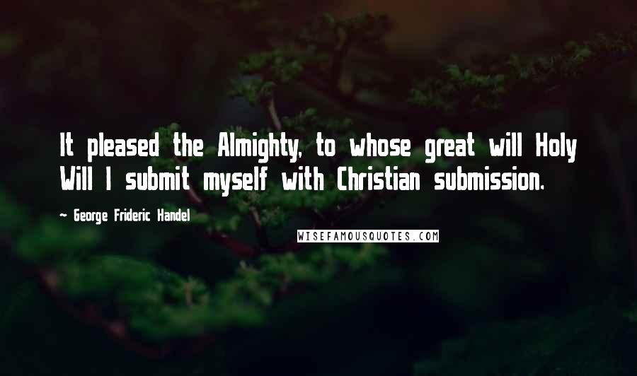 George Frideric Handel Quotes: It pleased the Almighty, to whose great will Holy Will I submit myself with Christian submission.