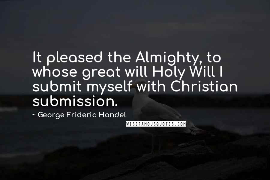 George Frideric Handel Quotes: It pleased the Almighty, to whose great will Holy Will I submit myself with Christian submission.