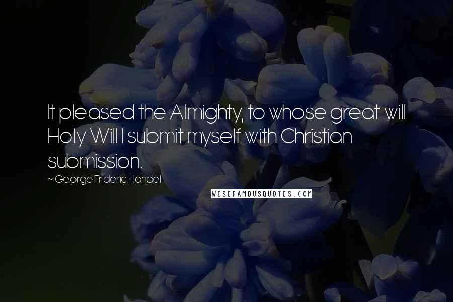 George Frideric Handel Quotes: It pleased the Almighty, to whose great will Holy Will I submit myself with Christian submission.
