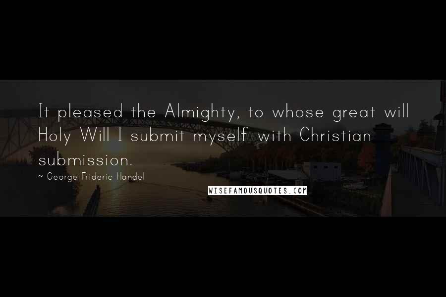 George Frideric Handel Quotes: It pleased the Almighty, to whose great will Holy Will I submit myself with Christian submission.