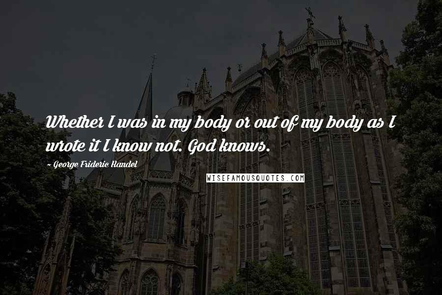 George Frideric Handel Quotes: Whether I was in my body or out of my body as I wrote it I know not. God knows.