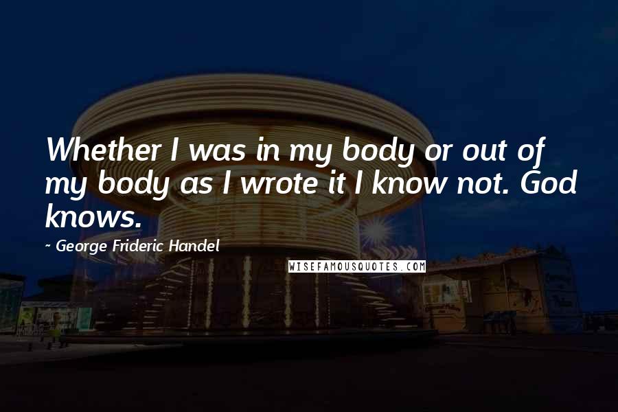 George Frideric Handel Quotes: Whether I was in my body or out of my body as I wrote it I know not. God knows.