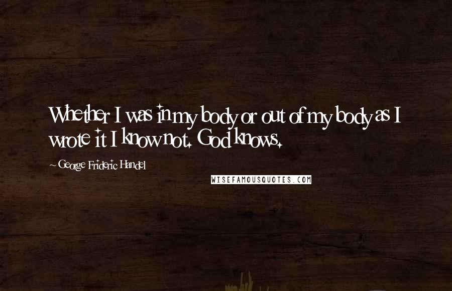 George Frideric Handel Quotes: Whether I was in my body or out of my body as I wrote it I know not. God knows.