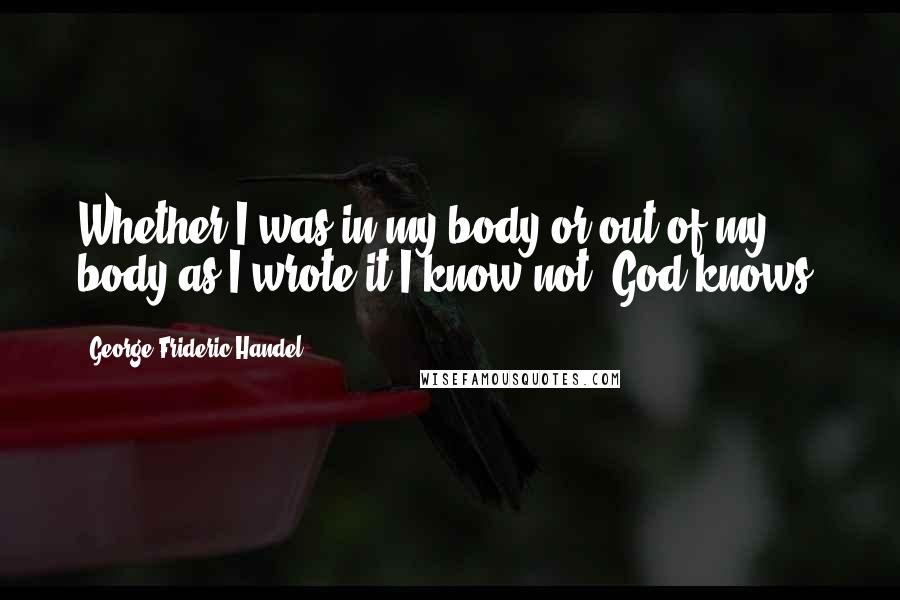 George Frideric Handel Quotes: Whether I was in my body or out of my body as I wrote it I know not. God knows.