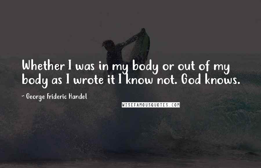 George Frideric Handel Quotes: Whether I was in my body or out of my body as I wrote it I know not. God knows.