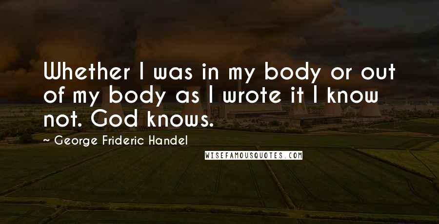 George Frideric Handel Quotes: Whether I was in my body or out of my body as I wrote it I know not. God knows.