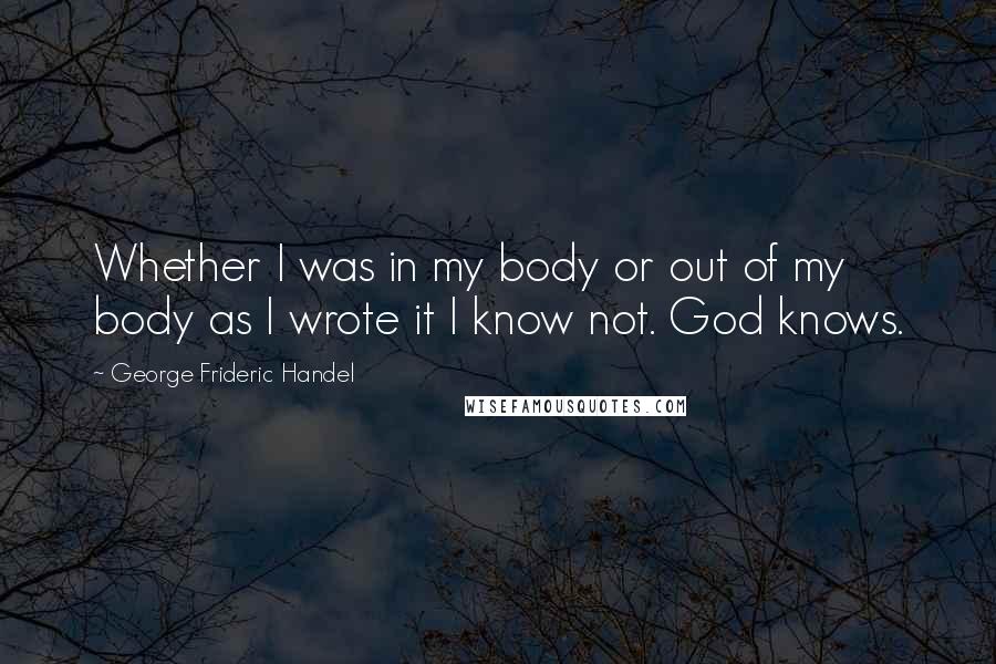 George Frideric Handel Quotes: Whether I was in my body or out of my body as I wrote it I know not. God knows.