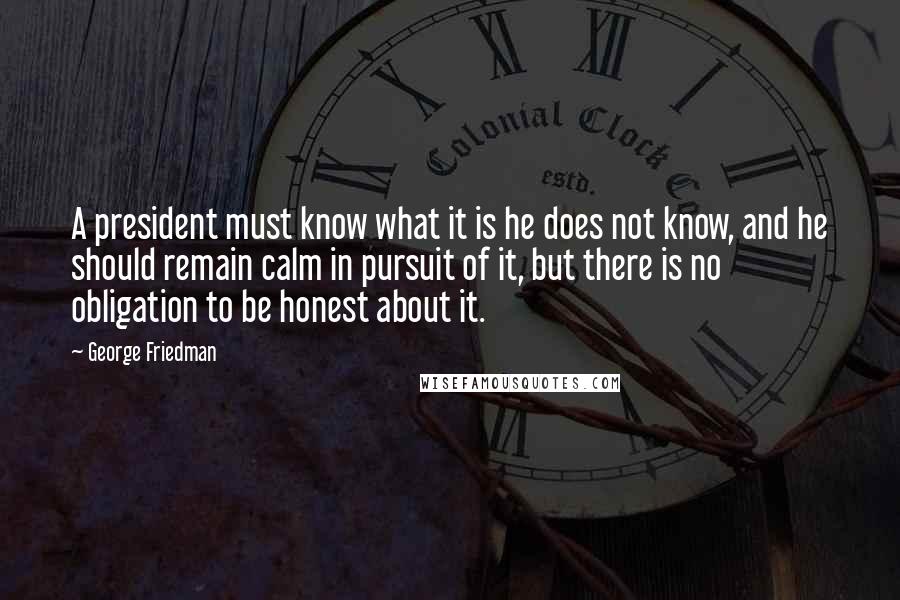 George Friedman Quotes: A president must know what it is he does not know, and he should remain calm in pursuit of it, but there is no obligation to be honest about it.